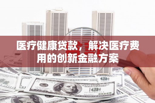 观山湖医疗健康贷款，解决医疗费用的创新金融方案